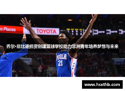 乔尔·恩比德捐资创建篮球学校助力非洲青年培养梦想与未来 乔尔·恩比德捐资创建篮球学校助力非洲青年培养梦想与未来