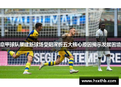 意甲球队屡建新球场受阻深析五大核心原因揭示发展困境 意甲球队屡建新球场受阻深析五大核心原因揭示发展困境