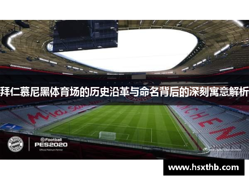 拜仁慕尼黑体育场的历史沿革与命名背后的深刻寓意解析 拜仁慕尼黑体育场的历史沿革与命名背后的深刻寓意解析