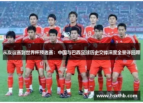 从友谊赛到世界杯预选赛：中国与巴西足球历史交锋深度全景详回顾